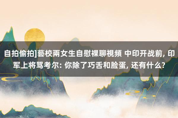 自拍偷拍]藝校兩女生自慰裸聊視頻 中印开战前， 印军上将骂考尔: 你除了巧舌和脸蛋， 还有什么?