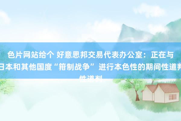 色片网站给个 好意思邦交易代表办公室：正在与日本和其他国度“箝制战争” 进行本色性的期间性道判