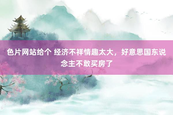 色片网站给个 经济不祥情趣太大，好意思国东说念主不敢买房了