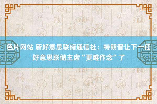 色片网站 新好意思联储通信社：特朗普让下一任好意思联储主席“更难作念”了