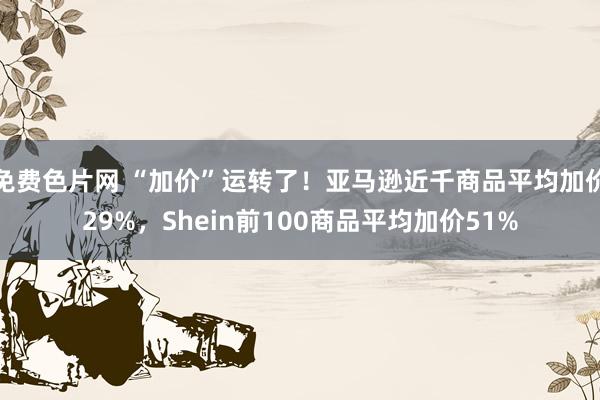 免费色片网 “加价”运转了！亚马逊近千商品平均加价29%，Shein前100商品平均加价51%