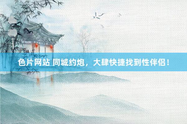 色片网站 同城约炮，大肆快捷找到性伴侣！
