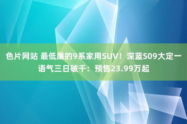 色片网站 最低廉的9系家用SUV！深蓝S09大定一语气三日破千：预售23.99万起