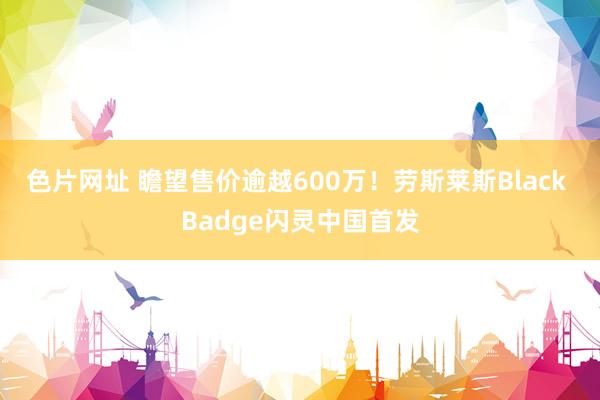 色片网址 瞻望售价逾越600万！劳斯莱斯Black Badge闪灵中国首发