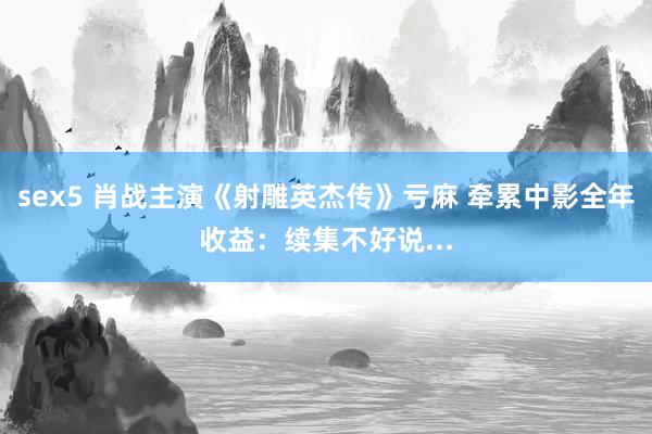sex5 肖战主演《射雕英杰传》亏麻 牵累中影全年收益：续集不好说...