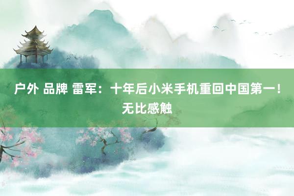户外 品牌 雷军：十年后小米手机重回中国第一！无比感触