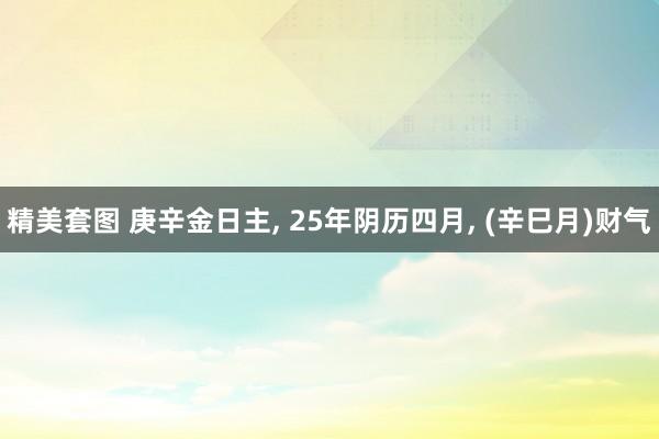 精美套图 庚辛金日主， 25年阴历四月， (辛巳月)财气