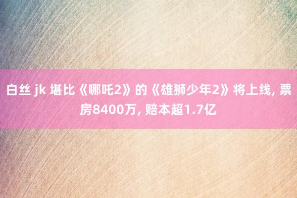 白丝 jk 堪比《哪吒2》的《雄狮少年2》将上线， 票房8400万， 赔本超1.7亿