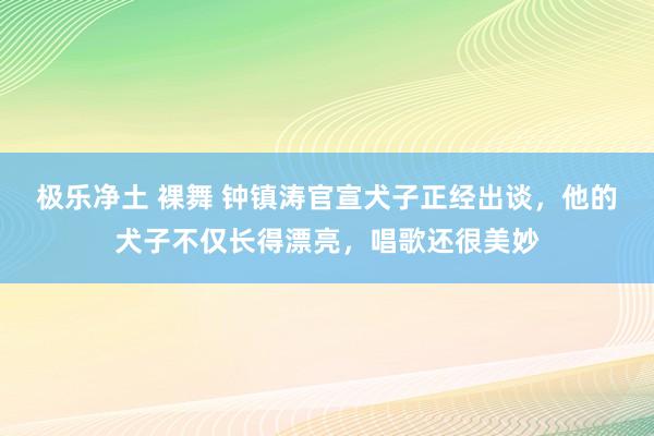 极乐净土 裸舞 钟镇涛官宣犬子正经出谈，他的犬子不仅长得漂亮，唱歌还很美妙
