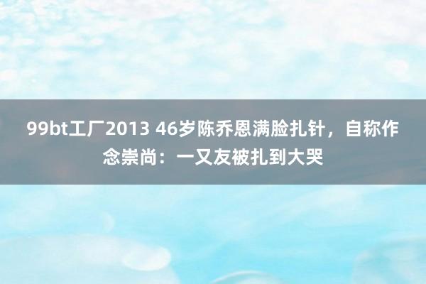 99bt工厂2013 46岁陈乔恩满脸扎针，自称作念崇尚：一又友被扎到大哭