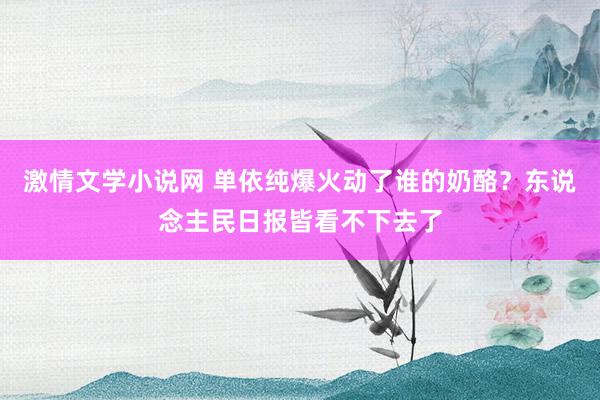 激情文学小说网 单依纯爆火动了谁的奶酪？东说念主民日报皆看不下去了