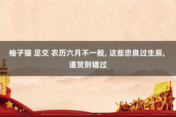 柚子猫 足交 农历六月不一般， 这些忠良过生辰， 道贺别错过